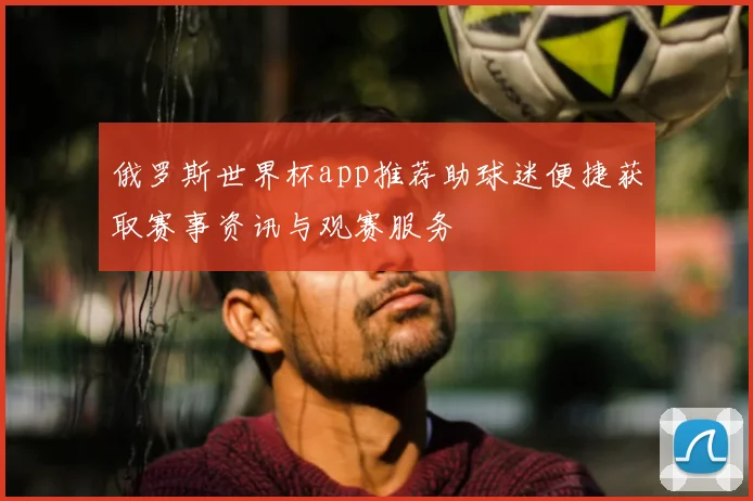俄罗斯世界杯app推荐助球迷便捷获取赛事资讯与观赛服务
